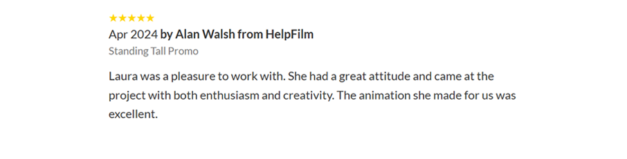 Screenshot of a customer review on Twine. 5/5 stars Apr 2024 by Alan Walsh from HelpFilm Standing Tall Promo Laura was a pleasure to work with. She had a great attitude and came at the project with both enthusiasm and creativity. The animation she made for us was excellent.