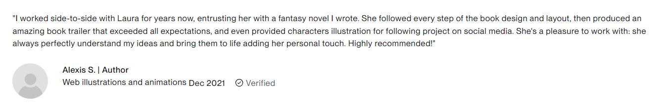Screenshot of a customer review on UpWork. "I worked side-to-side with Laura for years now, entrusting here with a fantasy novel I wrote. She followed every step of the book design and layout, then produced an amazing book trailer that exceeded all expectations, and even provided characters illustration for following project on social media. She's a pleasure to work with: she always perfectly understand my ideas and bring them to life adding her personal touch. Highly recommended!" Alexis S. ! Author Web illustration and animations Dec 2021. Verified badge